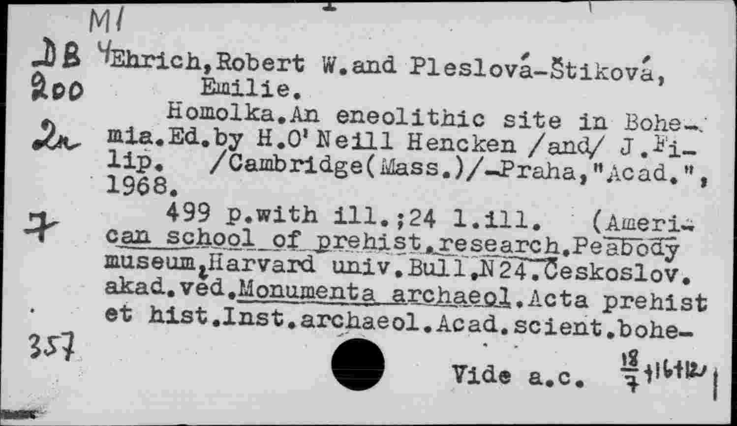 ﻿boo
J)ß ^Ehrich,Robert W.and Pleslova-Stikova,
*	>	Emilie.
Homolka.An eneolithic site in Bohe-J mia.Ed.by H.O’Neill Hencken /and/ J.Pi-lip. /Camb ridge ( idas s. ) /-J>raha,и Ac ad. «, 1968.
r.	499 p.with ill.;24 1.111. (Ameri-
-T can school of prehist..research.Peäböny museurijiïarvard univ.Bulï,N247üeskoslov. akad.ved.Monumenta archaeol.Acta prehist
•	et hist.Inst.archaeol.Acad.scient.hohe-
ф Vide a.c.